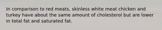 In comparison to red meats, skinless white meat chicken and turkey have about the same amount of cholesterol but are lower in total fat and saturated fat.