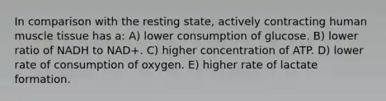 In comparison with the resting state, actively contracting human muscle tissue has a: A) lower consumption of glucose. B) lower ratio of NADH to NAD+. C) higher concentration of ATP. D) lower rate of consumption of oxygen. E) higher rate of lactate formation.