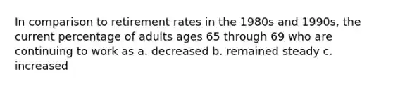 In comparison to retirement rates in the 1980s and 1990s, the current percentage of adults ages 65 through 69 who are continuing to work as a. decreased b. remained steady c. increased