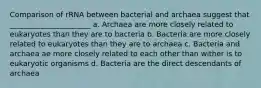 Comparison of rRNA between bacterial and archaea suggest that ______________________ a. Archaea are more closely related to eukaryotes than they are to bacteria b. Bacteria are more closely related to eukaryotes than they are to archaea c. Bacteria and archaea ae more closely related to each other than wither is to eukaryotic organisms d. Bacteria are the direct descendants of archaea