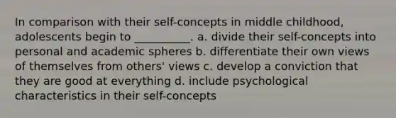 In comparison with their self-concepts in middle childhood, adolescents begin to __________. a. divide their self-concepts into personal and academic spheres b. differentiate their own views of themselves from others' views c. develop a conviction that they are good at everything d. include psychological characteristics in their self-concepts