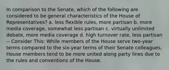 In comparison to the Senate, which of the following are considered to be general characteristics of the House of Representatives? a. less flexible rules, more partisan b. more media coverage, somewhat less partisan c. virtually unlimited debate, more media coverage d. high turnover rate, less partisan -- Consider This: While members of the House serve two-year terms compared to the six-year terms of their Senate colleagues, House members tend to be more united along party lines due to the rules and conventions of the House.