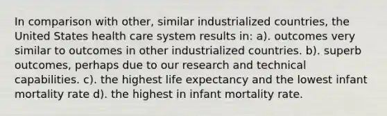 In comparison with other, similar industrialized countries, the United States health care system results in: a). outcomes very similar to outcomes in other industrialized countries. b). superb outcomes, perhaps due to our research and technical capabilities. c). the highest life expectancy and the lowest infant mortality rate d). the highest in infant mortality rate.