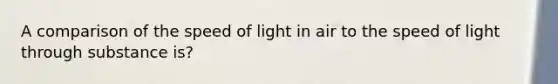 A comparison of the speed of light in air to the speed of light through substance is?