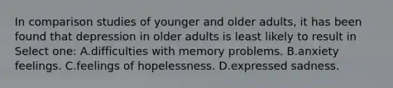 In comparison studies of younger and older adults, it has been found that depression in older adults is least likely to result in Select one: A.difficulties with memory problems. B.anxiety feelings. C.feelings of hopelessness. D.expressed sadness.