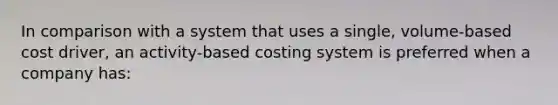 In comparison with a system that uses a single, volume-based cost driver, an activity-based costing system is preferred when a company has: