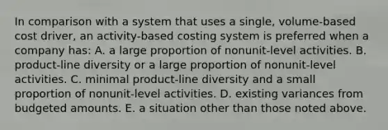 In comparison with a system that uses a single, volume-based cost driver, an activity-based costing system is preferred when a company has: A. a large proportion of nonunit-level activities. B. product-line diversity or a large proportion of nonunit-level activities. C. minimal product-line diversity and a small proportion of nonunit-level activities. D. existing variances from budgeted amounts. E. a situation other than those noted above.