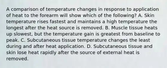 A comparison of temperature changes in response to application of heat to the forearm will show which of the following? A. Skin temperature rises fastest and maintains a high temperature the longest after the heat source is removed. B. Muscle tissue heats up slowest, but the temperature gain is greatest from baseline to peak. C. Subcutaneous tissue temperature changes the least during and after heat application. D. Subcutaneous tissue and skin lose heat rapidly after the source of external heat is removed.