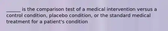 ______ is the comparison test of a medical intervention versus a control condition, placebo condition, or the standard medical treatment for a patient's condition