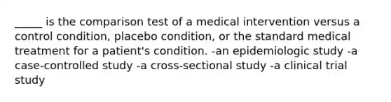 _____ is the comparison test of a medical intervention versus a control condition, placebo condition, or the standard medical treatment for a patient's condition. -an epidemiologic study -a case-controlled study -a cross-sectional study -a clinical trial study