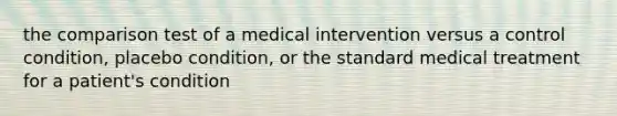 the comparison test of a medical intervention versus a control condition, placebo condition, or the standard medical treatment for a patient's condition