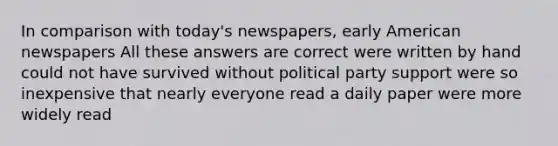 In comparison with today's newspapers, early American newspapers All these answers are correct were written by hand could not have survived without political party support were so inexpensive that nearly everyone read a daily paper were more widely read