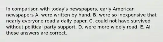 In comparison with today's newspapers, early American newspapers A. were written by hand. B. were so inexpensive that nearly everyone read a daily paper. C. could not have survived without political party support. D. were more widely read. E. All these answers are correct.