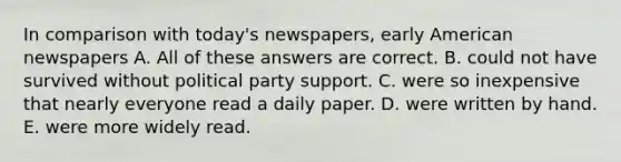 In comparison with today's newspapers, early American newspapers A. All of these answers are correct. B. could not have survived without political party support. C. were so inexpensive that nearly everyone read a daily paper. D. were written by hand. E. were more widely read.