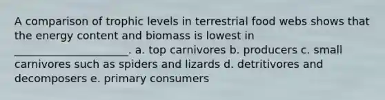 A comparison of trophic levels in terrestrial food webs shows that the energy content and biomass is lowest in _____________________. a. top carnivores b. producers c. small carnivores such as spiders and lizards d. detritivores and decomposers e. primary consumers