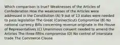 Which comparison is true? Weaknesses of the Articles of Confederation How the weaknesses of the Articles were addressed in the Constitution (A) 9 out of 13 states were needed to pass legislation The Great (Connecticut) Compromise (B) No national currency Bills concerning revenue originate in the House of Representatives (C) Unanimous consent needed to amend the Articles The three-fifths compromise (D) No control of interstate trade The Commerce Clause