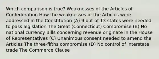 Which comparison is true? Weaknesses of the Articles of Confederation How the weaknesses of the Articles were addressed in the Constitution (A) 9 out of 13 states were needed to pass legislation The Great (Connecticut) Compromise (B) No national currency Bills concerning revenue originate in the House of Representatives (C) Unanimous consent needed to amend the Articles The three-fifths compromise (D) No control of interstate trade The Commerce Clause