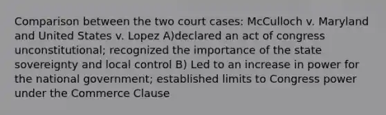 Comparison between the two court cases: McCulloch v. Maryland and United States v. Lopez A)declared an act of congress unconstitutional; recognized the importance of the state sovereignty and local control B) Led to an increase in power for the national government; established limits to Congress power under the Commerce Clause