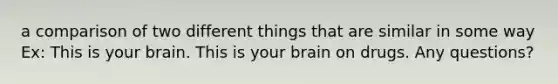 a comparison of two different things that are similar in some way Ex: This is your brain. This is your brain on drugs. Any questions?