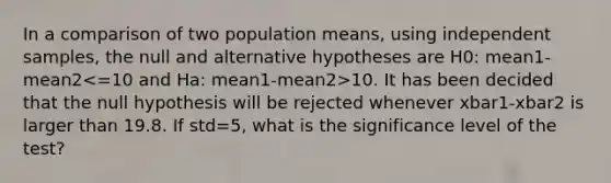 In a comparison of two population means, using independent samples, the null and alternative hypotheses are H0: mean1-mean2 10. It has been decided that the null hypothesis will be rejected whenever xbar1-xbar2 is larger than 19.8. If std=5, what is the significance level of the test?