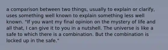 a comparison between two things, usually to explain or clarify, uses something well known to explain something less well known. "If you want my final opinion on the mystery of life and all that, I can give it to you in a nutshell. The universe is like a safe to which there is a combination. But the combination is locked up in the safe."