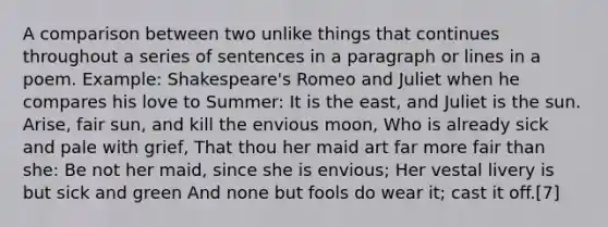 A comparison between two unlike things that continues throughout a series of sentences in a paragraph or lines in a poem. Example: Shakespeare's Romeo and Juliet when he compares his love to Summer: It is the east, and Juliet is the sun. Arise, fair sun, and kill the envious moon, Who is already sick and pale with grief, That thou her maid art far more fair than she: Be not her maid, since she is envious; Her vestal livery is but sick and green And none but fools do wear it; cast it off.[7]