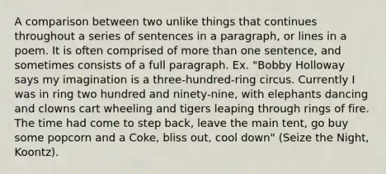 A comparison between two unlike things that continues throughout a series of sentences in a paragraph, or lines in a poem. It is often comprised of <a href='https://www.questionai.com/knowledge/keWHlEPx42-more-than' class='anchor-knowledge'>more than</a> one sentence, and sometimes consists of a full paragraph. Ex. "Bobby Holloway says my imagination is a three-hundred-ring circus. Currently I was in ring two hundred and ninety-nine, with elephants dancing and clowns cart wheeling and tigers leaping through rings of fire. The time had come to step back, leave the main tent, go buy some popcorn and a Coke, bliss out, cool down" (Seize the Night, Koontz).