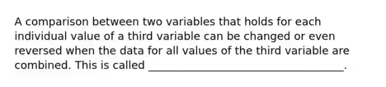 A comparison between two variables that holds for each individual value of a third variable can be changed or even reversed when the data for all values of the third variable are combined. This is called ____________________________________.