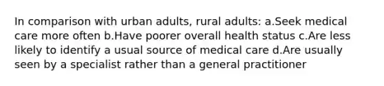 In comparison with urban adults, rural adults: a.Seek medical care more often b.Have poorer overall health status c.Are less likely to identify a usual source of medical care d.Are usually seen by a specialist rather than a general practitioner