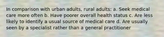 In comparison with urban adults, rural adults: a. Seek medical care more often b. Have poorer overall health status c. Are less likely to identify a usual source of medical care d. Are usually seen by a specialist rather than a general practitioner