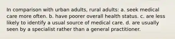 In comparison with urban adults, rural adults: a. seek medical care more often. b. have poorer overall health status. c. are less likely to identify a usual source of medical care. d. are usually seen by a specialist rather than a general practitioner.