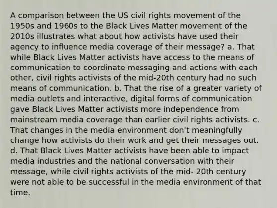 A comparison between the US civil rights movement of the 1950s and 1960s to the Black Lives Matter movement of the 2010s illustrates what about how activists have used their agency to influence media coverage of their message? a. That while Black Lives Matter activists have access to the means of communication to coordinate messaging and actions with each other, civil rights activists of the mid-20th century had no such means of communication. b. That the rise of a greater variety of media outlets and interactive, digital forms of communication gave Black Lives Matter activists more independence from mainstream media coverage than earlier civil rights activists. c. That changes in the media environment don't meaningfully change how activists do their work and get their messages out. d. That Black Lives Matter activists have been able to impact media industries and the national conversation with their message, while civil rights activists of the mid- 20th century were not able to be successful in the media environment of that time.