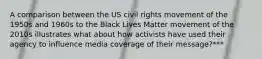 A comparison between the US civil rights movement of the 1950s and 1960s to the Black Lives Matter movement of the 2010s illustrates what about how activists have used their agency to influence media coverage of their message?***