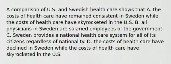 A comparison of U.S. and Swedish health care shows that A. the costs of health care have remained consistent in Sweden while the costs of health care have skyrocketed in the U.S. B. all physicians in Sweden are salaried employees of the government. C. Sweden provides a national health care system for all of its citizens regardless of nationality. D. the costs of health care have declined in Sweden while the costs of health care have skyrocketed in the U.S.