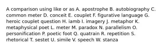 A comparison using like or as A. apostrophe B. autobiography C. common meter D. conceit E. couplet F. figurative language G. heroic couplet question H. iamb I. imagery J. metaphor K. metaphysical poet L. meter M. paradox N. parallelism O. personification P. poetic foot Q. quatrain R. repetition S. rhetorical T. sestet U. simile V. speech W. stanza