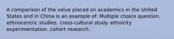 A comparison of the value placed on academics in the United States and in China is an example of: Multiple choice question. ethnocentric studies. cross-cultural study. ethnicity experimentation. cohort research.