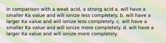 In comparison with a weak acid, a strong acid a. will have a smaller Ka value and will ionize less completely. b. will have a larger Ka value and will ionize less completely. c. will have a smaller Ka value and will ionize more completely. d. will have a larger Ka value and will ionize more completely.