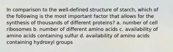 In comparison to the well-defined structure of starch, which of the following is the most important factor that allows for the synthesis of thousands of different proteins? a. number of cell ribosomes b. number of different amino acids c. availability of amino acids containing sulfur d. availability of amino acids containing hydroxyl groups