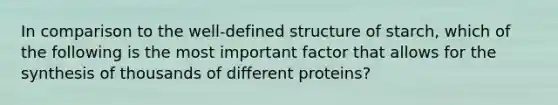 In comparison to the well-defined structure of starch, which of the following is the most important factor that allows for the synthesis of thousands of different proteins?