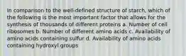 In comparison to the well-defined structure of starch, which of the following is the most important factor that allows for the synthesis of thousands of different proteins a. Number of cell ribosomes b. Number of different amino acids c. Availability of amino acids containing sulfur d. Availability of amino acids containing hydroxyl groups