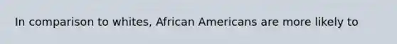 In comparison to whites, African Americans are more likely to