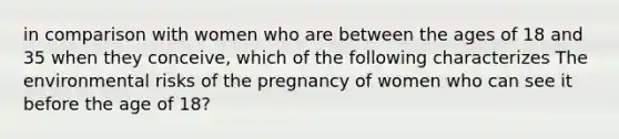 in comparison with women who are between the ages of 18 and 35 when they conceive, which of the following characterizes The environmental risks of the pregnancy of women who can see it before the age of 18?