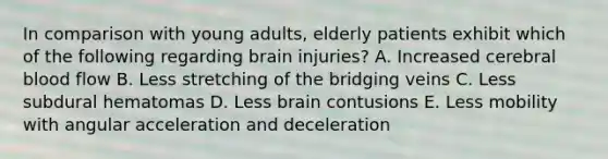 In comparison with young adults, elderly patients exhibit which of the following regarding brain injuries? A. Increased cerebral blood flow B. Less stretching of the bridging veins C. Less subdural hematomas D. Less brain contusions E. Less mobility with angular acceleration and deceleration