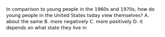 In comparison to young people in the 1960s and 1970s, how do young people in the United States today view themselves? A. about the same B. more negatively C. more positively D. it depends on what state they live in