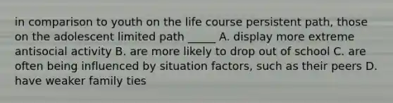 in comparison to youth on the life course persistent path, those on the adolescent limited path _____ A. display more extreme antisocial activity B. are more likely to drop out of school C. are often being influenced by situation factors, such as their peers D. have weaker family ties