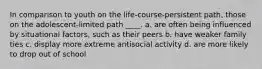 In comparison to youth on the life-course-persistent path, those on the adolescent-limited path ____. a. are often being influenced by situational factors, such as their peers b. have weaker family ties c. display more extreme antisocial activity d. are more likely to drop out of school