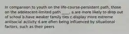 In comparison to youth on the life-course-persistent path, those on the adolescent-limited path ____. a.are more likely to drop out of school b.have weaker family ties c.display more extreme antisocial activity d.are often being influenced by situational factors, such as their peers