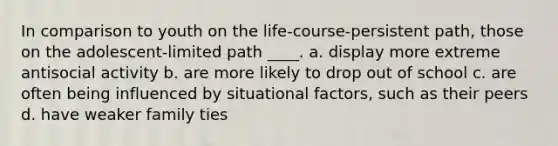 In comparison to youth on the life-course-persistent path, those on the adolescent-limited path ____. a. display more extreme antisocial activity b. are more likely to drop out of school c. are often being influenced by <a href='https://www.questionai.com/knowledge/kGGJ6gFqGS-situational-factors' class='anchor-knowledge'>situational factors</a>, such as their peers d. have weaker family ties