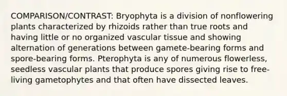 COMPARISON/CONTRAST: Bryophyta is a division of nonflowering plants characterized by rhizoids rather than true roots and having little or no organized vascular tissue and showing alternation of generations between gamete-bearing forms and spore-bearing forms. Pterophyta is any of numerous flowerless, seedless vascular plants that produce spores giving rise to free-living gametophytes and that often have dissected leaves.