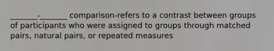 _______-_______ comparison-refers to a contrast between groups of participants who were assigned to groups through matched pairs, natural pairs, or repeated measures